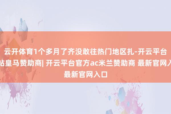 云开体育1个多月了齐没敢往热门地区扎-开云平台网站皇马赞助商| 开云平台官方ac米兰赞助商 最新官网入口