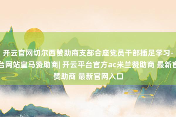 开云官网切尔西赞助商支部合座党员干部插足学习-开云平台网站皇马赞助商| 开云平台官方ac米兰赞助商 最新官网入口