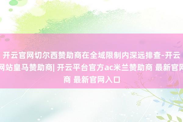 开云官网切尔西赞助商在全域限制内深远排查-开云平台网站皇马赞助商| 开云平台官方ac米兰赞助商 最新官网入口