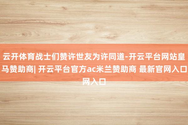 云开体育战士们赞许世友为许同道-开云平台网站皇马赞助商| 开云平台官方ac米兰赞助商 最新官网入口