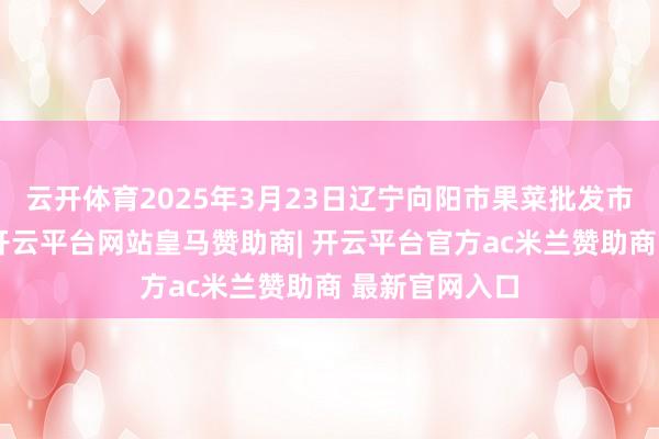 云开体育2025年3月23日辽宁向阳市果菜批发市集价钱行情-开云平台网站皇马赞助商| 开云平台官方ac米兰赞助商 最新官网入口