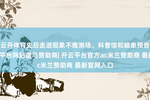 云开体育先后走进现象不雅测场、科普馆和睦象预告大厅-开云平台网站皇马赞助商| 开云平台官方ac米兰赞助商 最新官网入口