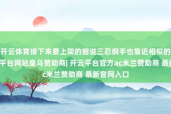 开云体育接下来要上架的据说三忍纲手也靠近相似的问题-开云平台网站皇马赞助商| 开云平台官方ac米兰赞助商 最新官网入口