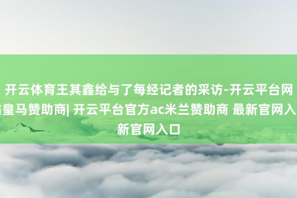 开云体育王其鑫给与了每经记者的采访-开云平台网站皇马赞助商| 开云平台官方ac米兰赞助商 最新官网入口