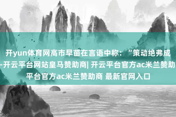 开yun体育网高市早苗在言语中称：“策动绝弗成为了策动而策动-开云平台网站皇马赞助商| 开云平台官方ac米兰赞助商 最新官网入口