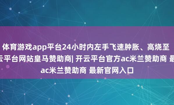 体育游戏app平台24小时内左手飞速肿胀、高烧至 39.7℃-开云平台网站皇马赞助商| 开云平台官方ac米兰赞助商 最新官网入口