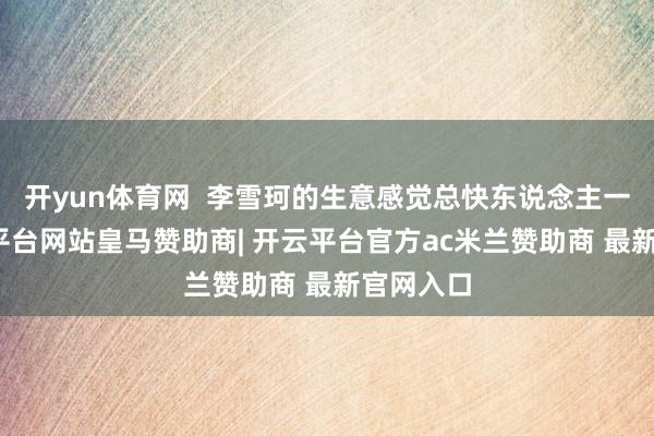 开yun体育网  李雪珂的生意感觉总快东说念主一步-开云平台网站皇马赞助商| 开云平台官方ac米兰赞助商 最新官网入口