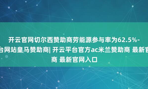 开云官网切尔西赞助商　　劳能源参与率为62.5%-开云平台网站皇马赞助商| 开云平台官方ac米兰赞助商 最新官网入口