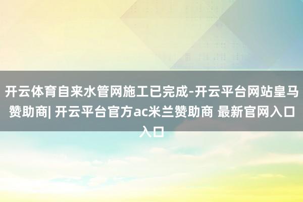 开云体育自来水管网施工已完成-开云平台网站皇马赞助商| 开云平台官方ac米兰赞助商 最新官网入口