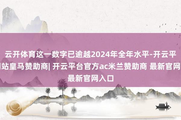 云开体育这一数字已逾越2024年全年水平-开云平台网站皇马赞助商| 开云平台官方ac米兰赞助商 最新官网入口