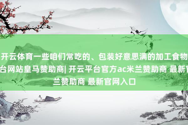 开云体育一些咱们常吃的、包装好意思满的加工食物-开云平台网站皇马赞助商| 开云平台官方ac米兰赞助商 最新官网入口