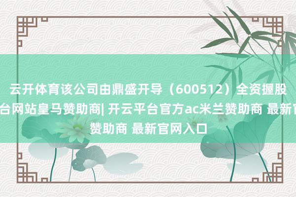 云开体育该公司由鼎盛开导(600512)全资握股-开云平台网站皇马赞助商| 开云平台官方ac米兰赞助商 最新官网入口