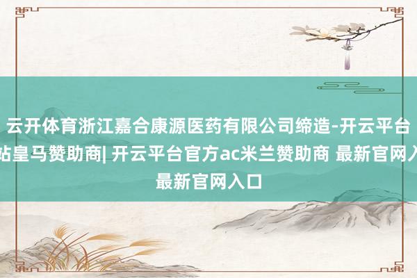 云开体育浙江嘉合康源医药有限公司缔造-开云平台网站皇马赞助商| 开云平台官方ac米兰赞助商 最新官网入口