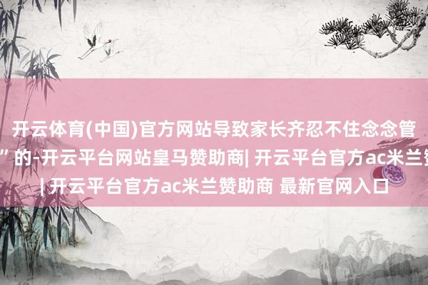 开云体育(中国)官方网站导致家长齐忍不住念念管我方的男儿叫“老迈”的-开云平台网站皇马赞助商| 开云平台官方ac米兰赞助商 最新官网入口