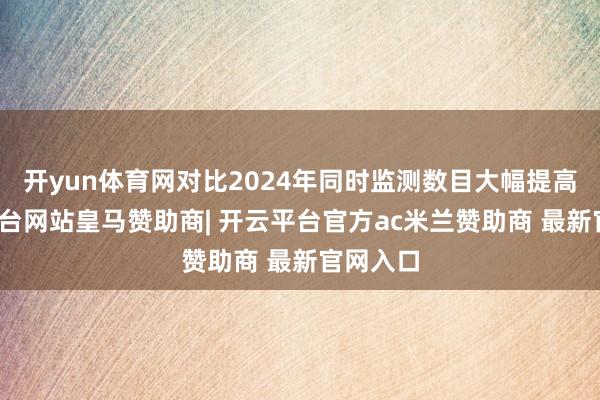 开yun体育网对比2024年同时监测数目大幅提高-开云平台网站皇马赞助商| 开云平台官方ac米兰赞助商 最新官网入口