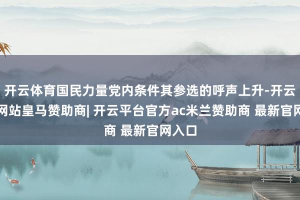 开云体育国民力量党内条件其参选的呼声上升-开云平台网站皇马赞助商| 开云平台官方ac米兰赞助商 最新官网入口