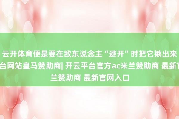 云开体育便是要在敌东说念主“避开”时把它揪出来-开云平台网站皇马赞助商| 开云平台官方ac米兰赞助商 最新官网入口