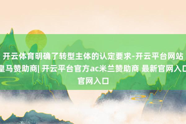开云体育明确了转型主体的认定要求-开云平台网站皇马赞助商| 开云平台官方ac米兰赞助商 最新官网入口