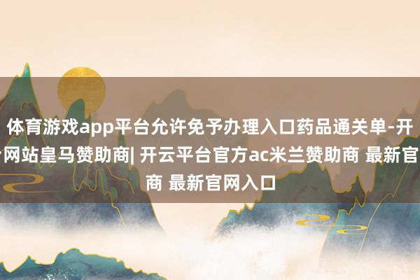 体育游戏app平台允许免予办理入口药品通关单-开云平台网站皇马赞助商| 开云平台官方ac米兰赞助商 最新官网入口