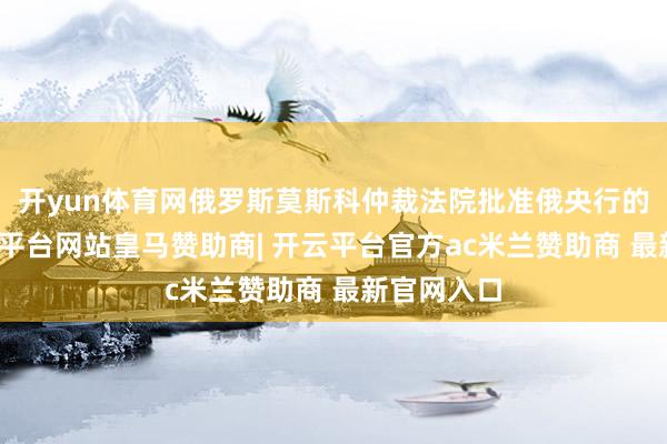 开yun体育网俄罗斯莫斯科仲裁法院批准俄央行的恳求-开云平台网站皇马赞助商| 开云平台官方ac米兰赞助商 最新官网入口