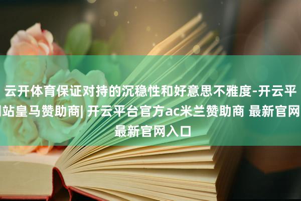 云开体育保证对持的沉稳性和好意思不雅度-开云平台网站皇马赞助商| 开云平台官方ac米兰赞助商 最新官网入口