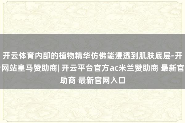 开云体育内部的植物精华仿佛能浸透到肌肤底层-开云平台网站皇马赞助商| 开云平台官方ac米兰赞助商 最新官网入口