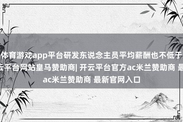 体育游戏app平台研发东说念主员平均薪酬也不低于54万元-开云平台网站皇马赞助商| 开云平台官方ac米兰赞助商 最新官网入口