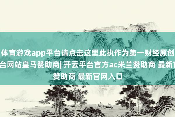 体育游戏app平台请点击这里此执作为第一财经原创-开云平台网站皇马赞助商| 开云平台官方ac米兰赞助商 最新官网入口