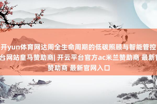 开yun体育网达周全生命周期的低碳照顾与智能管控-开云平台网站皇马赞助商| 开云平台官方ac米兰赞助商 最新官网入口