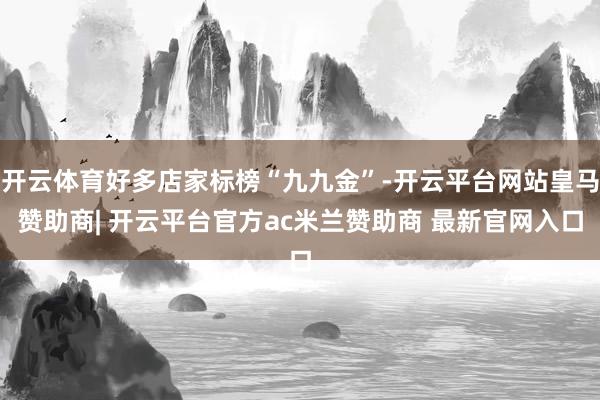 开云体育好多店家标榜“九九金”-开云平台网站皇马赞助商| 开云平台官方ac米兰赞助商 最新官网入口