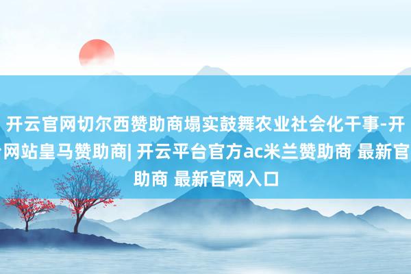 开云官网切尔西赞助商塌实鼓舞农业社会化干事-开云平台网站皇马赞助商| 开云平台官方ac米兰赞助商 最新官网入口