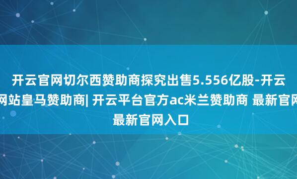 开云官网切尔西赞助商探究出售5.556亿股-开云平台网站皇马赞助商| 开云平台官方ac米兰赞助商 最新官网入口