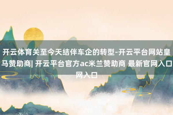 开云体育关至今天结伴车企的转型-开云平台网站皇马赞助商| 开云平台官方ac米兰赞助商 最新官网入口