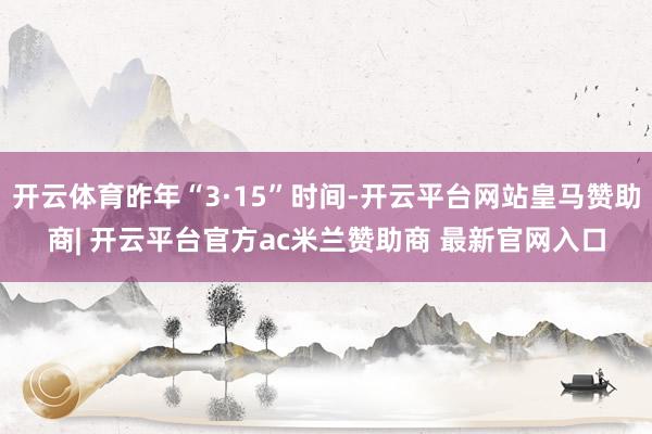 开云体育昨年“3·15”时间-开云平台网站皇马赞助商| 开云平台官方ac米兰赞助商 最新官网入口