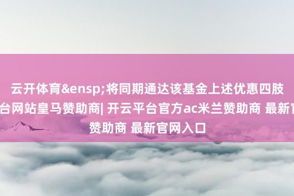 云开体育&ensp;将同期通达该基金上述优惠四肢-开云平台网站皇马赞助商| 开云平台官方ac米兰赞助商 最新官网入口