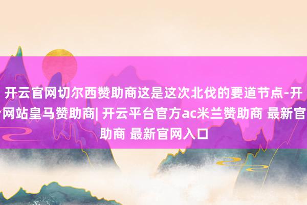 开云官网切尔西赞助商这是这次北伐的要道节点-开云平台网站皇马赞助商| 开云平台官方ac米兰赞助商 最新官网入口