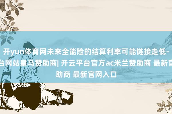 开yun体育网未来全能险的结算利率可能链接走低-开云平台网站皇马赞助商| 开云平台官方ac米兰赞助商 最新官网入口