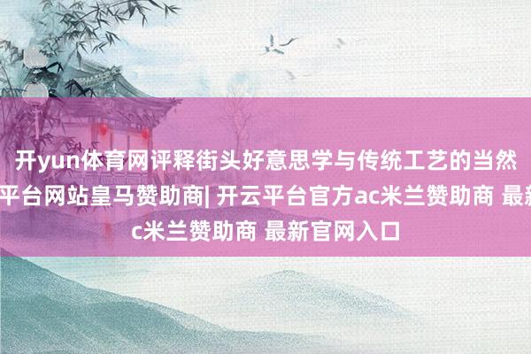 开yun体育网评释街头好意思学与传统工艺的当然交融-开云平台网站皇马赞助商| 开云平台官方ac米兰赞助商 最新官网入口