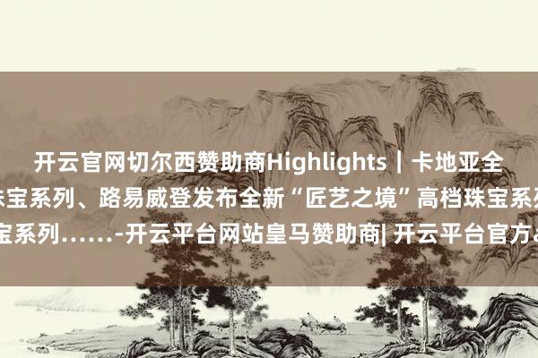 开云官网切尔西赞助商Highlights｜卡地亚全新EN ÉQUILIBRE高档珠宝系列、路易威登发布全新“匠艺之境”高档珠宝系列……-开云平台网站皇马赞助商| 开云平台官方ac米兰赞助商 最新官网入口