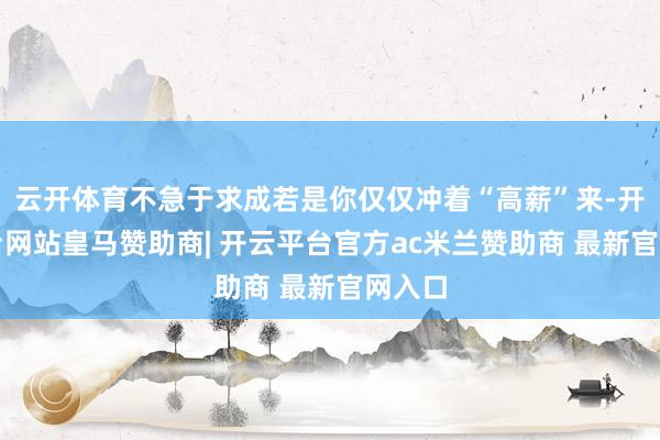 云开体育不急于求成若是你仅仅冲着“高薪”来-开云平台网站皇马赞助商| 开云平台官方ac米兰赞助商 最新官网入口