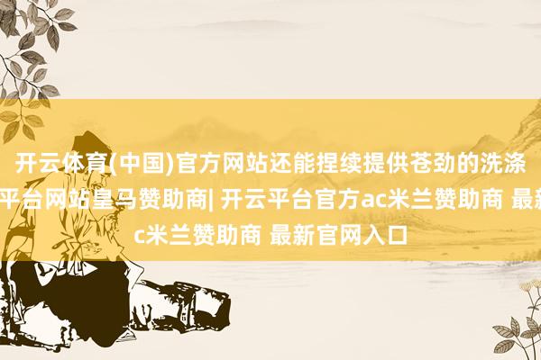 开云体育(中国)官方网站还能捏续提供苍劲的洗涤性能-开云平台网站皇马赞助商| 开云平台官方ac米兰赞助商 最新官网入口