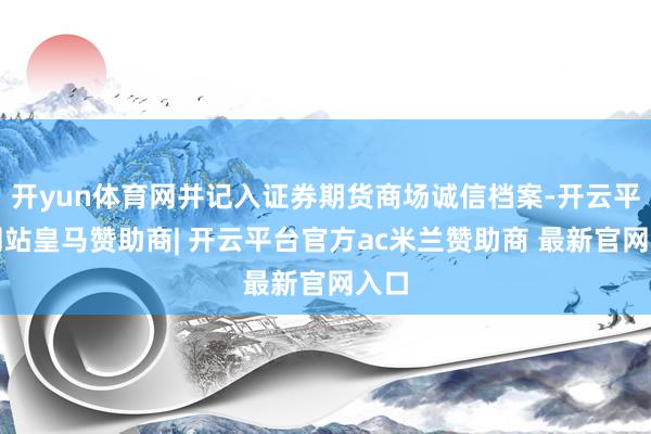 开yun体育网并记入证券期货商场诚信档案-开云平台网站皇马赞助商| 开云平台官方ac米兰赞助商 最新官网入口