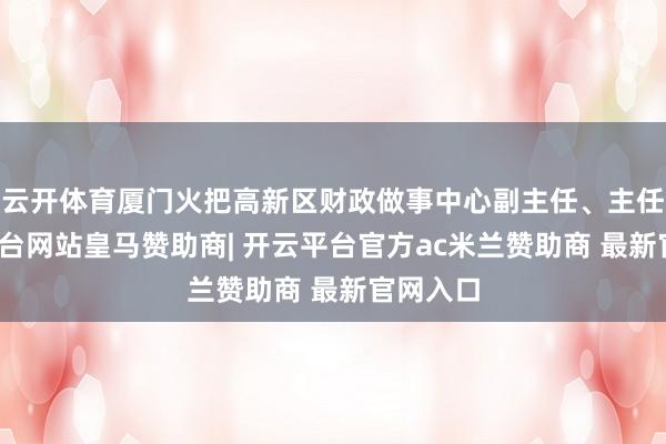 云开体育厦门火把高新区财政做事中心副主任、主任-开云平台网站皇马赞助商| 开云平台官方ac米兰赞助商 最新官网入口