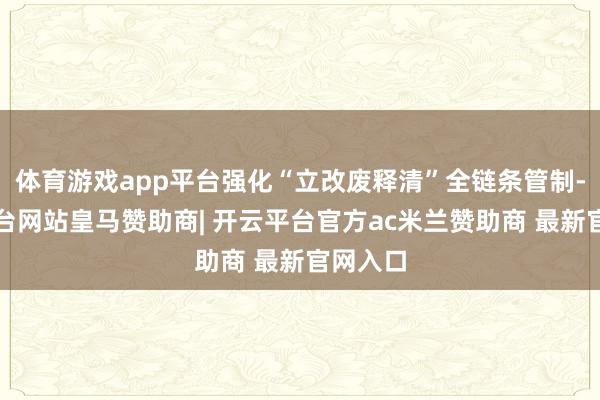 体育游戏app平台强化“立改废释清”全链条管制-开云平台网站皇马赞助商| 开云平台官方ac米兰赞助商 最新官网入口