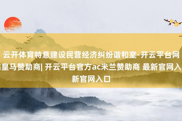 云开体育特意建设民营经济纠纷谐和室-开云平台网站皇马赞助商| 开云平台官方ac米兰赞助商 最新官网入口