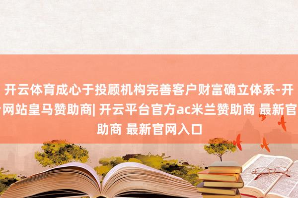 开云体育成心于投顾机构完善客户财富确立体系-开云平台网站皇马赞助商| 开云平台官方ac米兰赞助商 最新官网入口