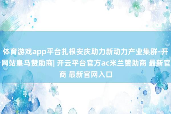 体育游戏app平台扎根安庆助力新动力产业集群-开云平台网站皇马赞助商| 开云平台官方ac米兰赞助商 最新官网入口