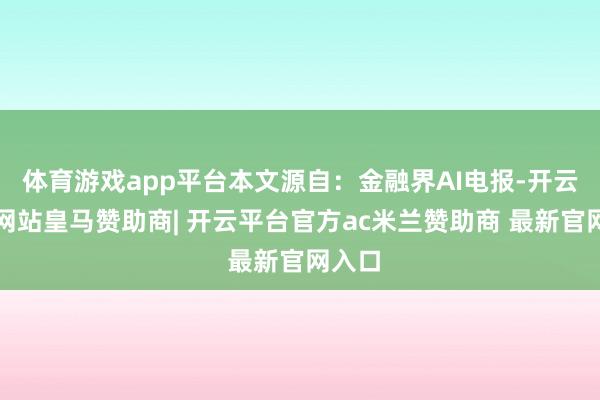 体育游戏app平台本文源自：金融界AI电报-开云平台网站皇马赞助商| 开云平台官方ac米兰赞助商 最新官网入口