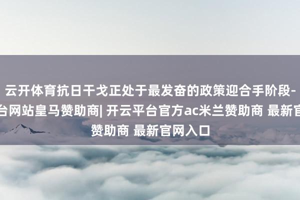 云开体育抗日干戈正处于最发奋的政策迎合手阶段-开云平台网站皇马赞助商| 开云平台官方ac米兰赞助商 最新官网入口