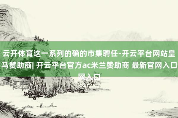 云开体育这一系列的确的市集聘任-开云平台网站皇马赞助商| 开云平台官方ac米兰赞助商 最新官网入口